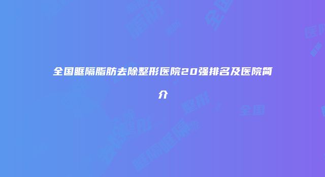 全国眶隔脂肪去除整形医院20强排名及医院简介
