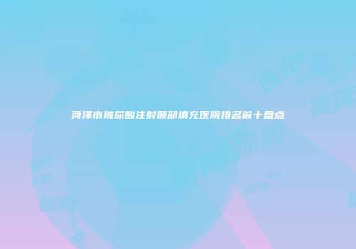 菏泽市玻尿酸注射颞部填充医院排名前十盘点