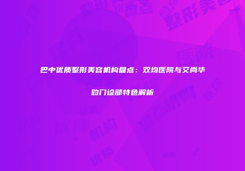 巴中优质整形美容机构盘点：双均医院与艾尚华昀门诊部特色解析