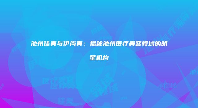 池州佳美与伊尚美：揭秘池州医疗美容领域的明星机构
