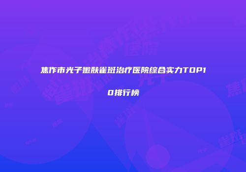 焦作市光子嫩肤雀斑治疗医院综合实力TOP10排行榜