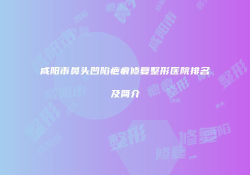 咸阳市鼻头凹陷疤痕修复整形医院排名及简介