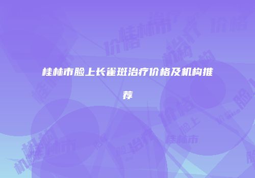 桂林市脸上长雀斑治疗价格及机构推荐