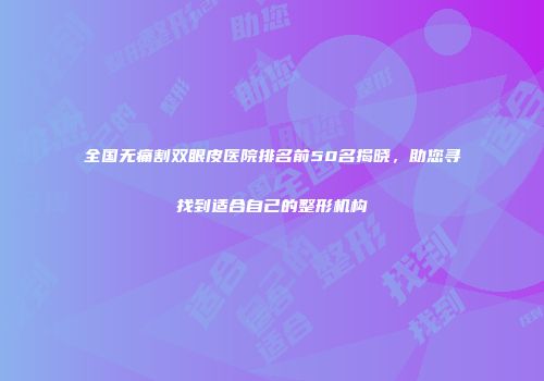 全国无痛割双眼皮医院排名前50名揭晓，助您寻找到适合自己的整形机构