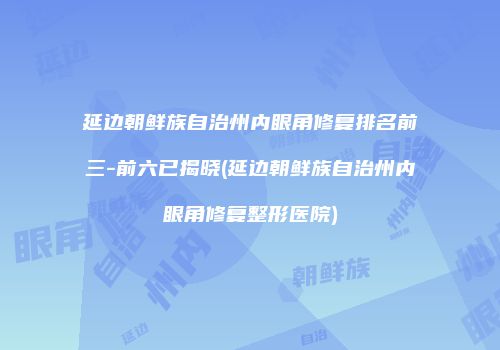 延边朝鲜族自治州内眼角修复排名前三-前六已揭晓(延边朝鲜族自治州内眼角修复整形医院)