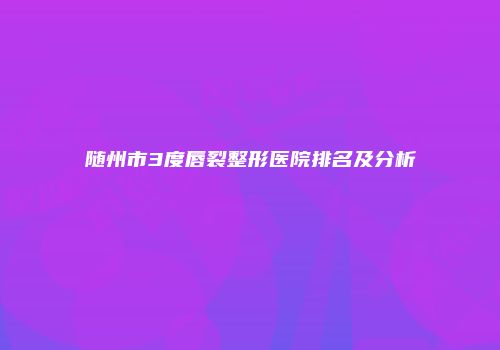 随州市3度唇裂整形医院排名及分析