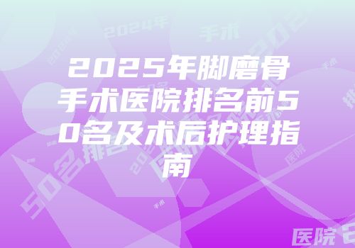 2025年脚磨骨手术医院排名前50名及术后护理指南