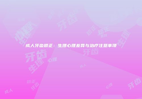 成人牙齿矫正：生理心理差异与治疗注意事项