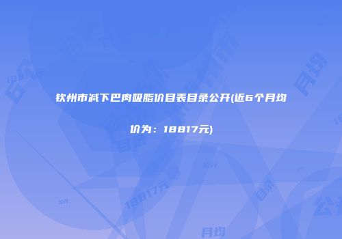 钦州市减下巴肉吸脂价目表目录公开(近6个月均价为：18817元)