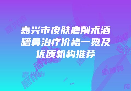 嘉兴市皮肤磨削术酒糟鼻治疗价格一览及优质机构推荐