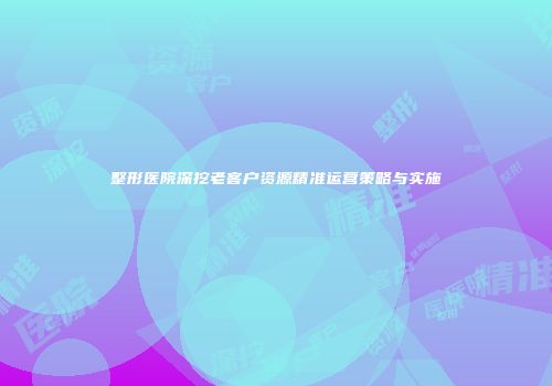 整形医院深挖老客户资源精准运营策略与实施