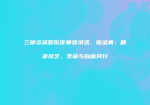 三明资深整形医师张洪活、陈淑青：精湛技艺，美丽与自信同行