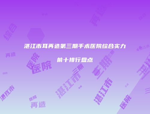 湛江市耳再造第三期手术医院综合实力前十排行盘点