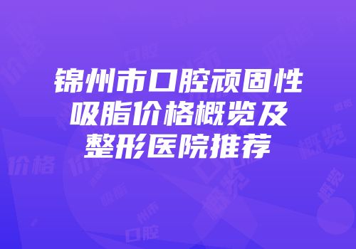 锦州市口腔顽固性吸脂价格概览及整形医院推荐