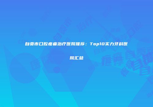 自贡市口腔疼痛治疗医院推荐：Top10实力牙科医院汇总