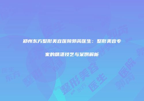 郑州东方整形美容医院郭芮医生：整形美容专家的精湛技艺与案例解析
