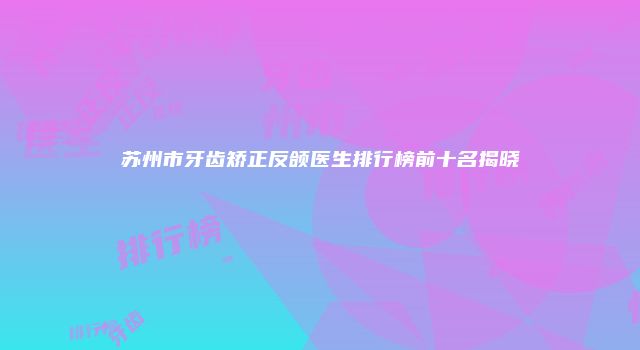 苏州市牙齿矫正反颌医生排行榜前十名揭晓