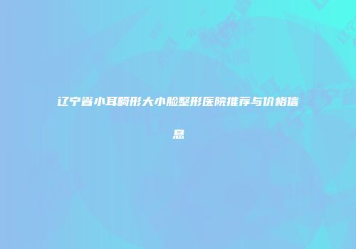辽宁省小耳畸形大小脸整形医院推荐与价格信息