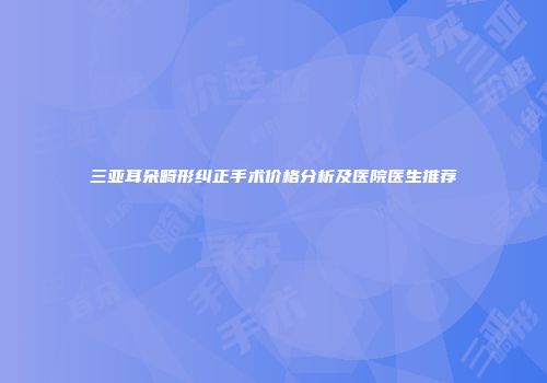 三亚耳朵畸形纠正手术价格分析及医院医生推荐