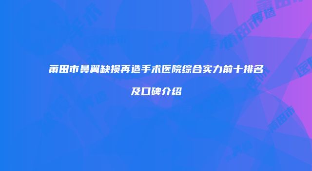 莆田市鼻翼缺损再造手术医院综合实力前十排名及口碑介绍