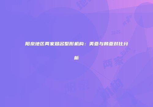 阳泉地区两家知名整形机构：美亚与韩亚对比分析