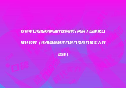 钦州市口腔黏膜病治疗医院排行榜前十位哪家口碑比较好（钦州粤桂时代口腔门诊部口碑实力好选择）
