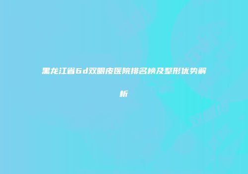 黑龙江省6d双眼皮医院排名榜及整形优势解析