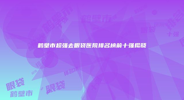 鹤壁市超强去眼袋医院排名榜前十强揭晓