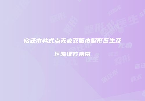 宿迁市韩式点无痕双眼皮整形医生及医院推荐指南