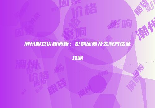 潮州眼袋价格解析：影响因素及去除方法全攻略