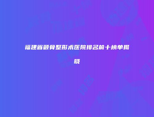 福建省颧骨整形术医院排名前十榜单揭晓