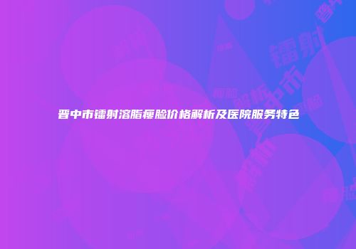 晋中市镭射溶脂瘦脸价格解析及医院服务特色