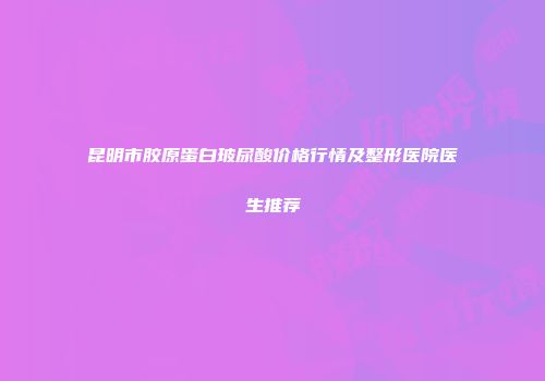 昆明市胶原蛋白玻尿酸价格行情及整形医院医生推荐