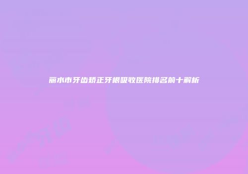 丽水市牙齿矫正牙根吸收医院排名前十解析