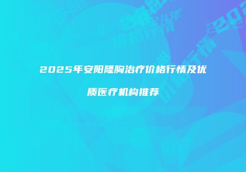 2025年安阳隆胸治疗价格行情及优质医疗机构推荐