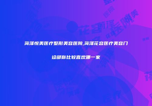 菏泽悦美医疗整形美容医院,菏泽花容医疗美容门诊部你比较喜欢哪一家