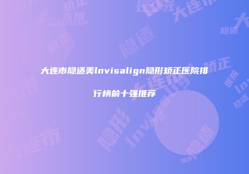 大连市隐适美lnvisalign隐形矫正医院排行榜前十强推荐