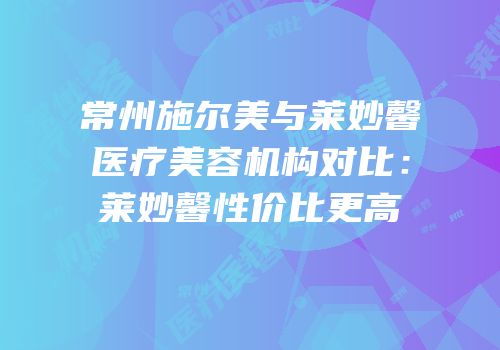 常州施尔美与莱妙馨医疗美容机构对比：莱妙馨性价比更高