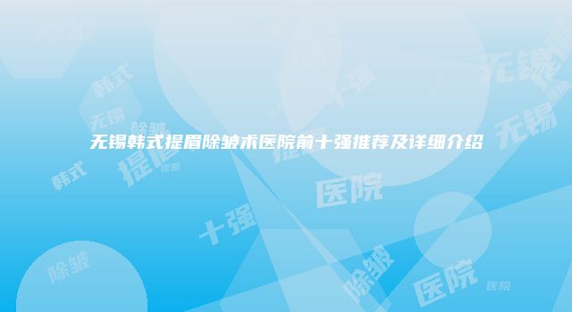 无锡韩式提眉除皱术医院前十强推荐及详细介绍
