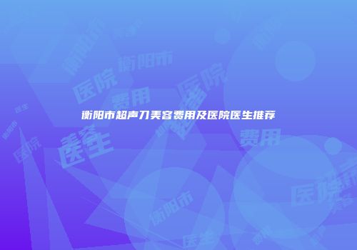 衡阳市超声刀美容费用及医院医生推荐