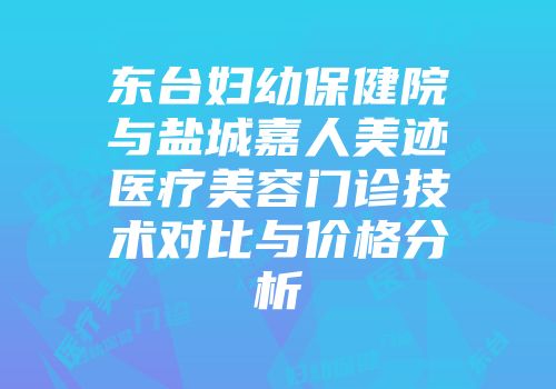 东台妇幼保健院与盐城嘉人美迹医疗美容门诊技术对比与价格分析
