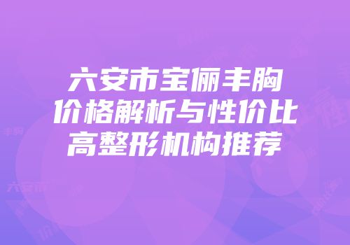 六安市宝俪丰胸价格解析与性价比高整形机构推荐