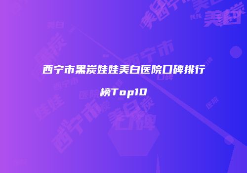 西宁市黑炭娃娃美白医院口碑排行榜Top10