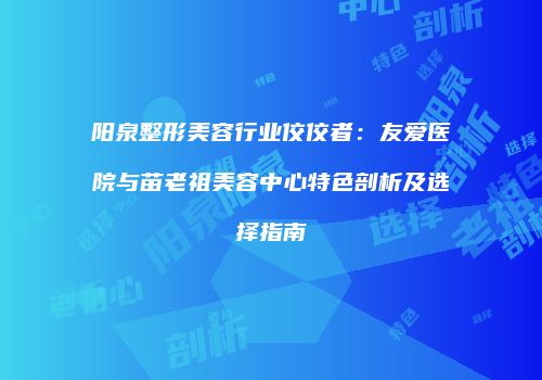 阳泉整形美容行业佼佼者：友爱医院与苗老祖美容中心特色剖析及选择指南