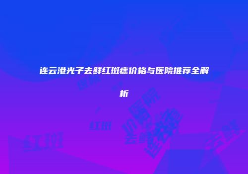 连云港光子去鲜红斑痣价格与医院推荐全解析