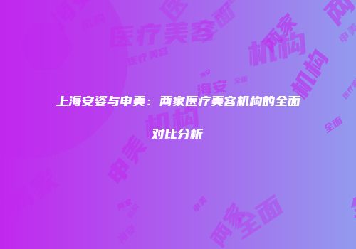 上海安姿与申美：两家医疗美容机构的全面对比分析