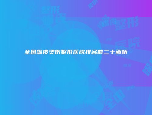 全国嘴皮烫伤整形医院排名前二十解析