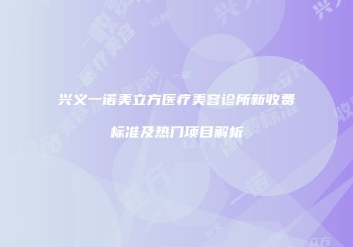 兴义一诺美立方医疗美容诊所新收费标准及热门项目解析