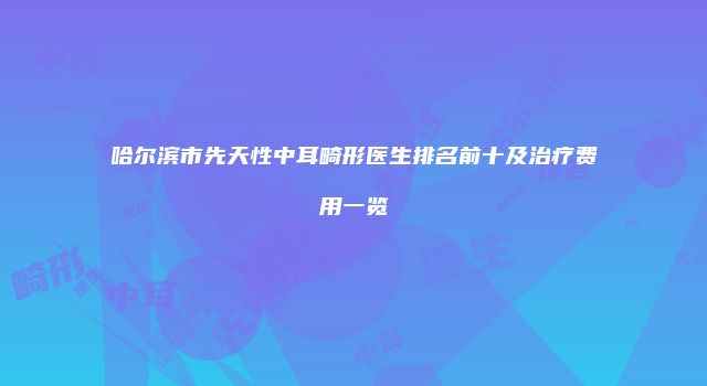 哈尔滨市先天性中耳畸形医生排名前十及治疗费用一览