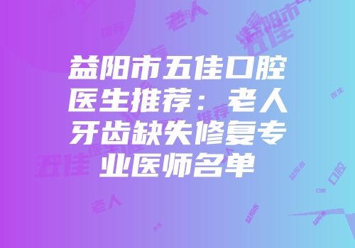 益阳市五佳口腔医生推荐：老人牙齿缺失修复专业医师名单